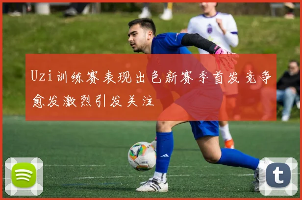 Uzi训练赛表现出色新赛季首发竞争愈发激烈引发关注