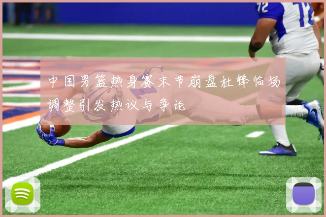 中国男篮热身赛末节崩盘杜锋临场调整引发热议与争论